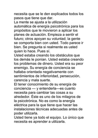 necesita que se le den explicados todos los
pasos que tiene que dar.
La mente se ajusta a la utilización
automática de energía psicotrónica para los
propósitos que le movieron a aplicar los
planes de actuación. Empieza a sentir el
futuro; otros apoyan su voluntad; la gente
se comporta bien con usted. Todo parece ir
bien. Se pregunta si realmente es usted
quien lo hace. Pues sí.
Usted estaba creando los obstáculos que
los demás le ponían. Usted estaba creando
los problemas de dinero. Usted era su peor
enemigo. Su energía de conciencia se
hallaba orientada negativamente con
sentimientos de inferioridad, persecución,
carencia y mala suerte.
El tener conocimiento de su energía de
conciencia — y entenderla—es cuanto
necesita para cambiar las cosas a su
alrededor. Éste es uno de los milagros de
la psicotrónica. No es como la energía
eléctrica para la que tiene que hacer las
instalaciones técnicas adecuadas antes de
poder utilizarla.
Usted tiene ya todo el equipo. Lo único que
necesita es aprender a utilizarla.
 