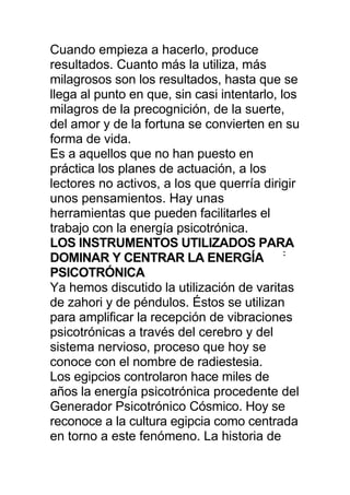 Cuando empieza a hacerlo, produce
resultados. Cuanto más la utiliza, más
milagrosos son los resultados, hasta que se
llega al punto en que, sin casi intentarlo, los
milagros de la precognición, de la suerte,
del amor y de la fortuna se convierten en su
forma de vida.
Es a aquellos que no han puesto en
práctica los planes de actuación, a los
lectores no activos, a los que querría dirigir
unos pensamientos. Hay unas
herramientas que pueden facilitarles el
trabajo con la energía psicotrónica.
LOS INSTRUMENTOS UTILIZADOS PARA
DOMINAR Y CENTRAR LA ENERGÍA :
PSICOTRÓNICA
Ya hemos discutido la utilización de varitas
de zahori y de péndulos. Éstos se utilizan
para amplificar la recepción de vibraciones
psicotrónicas a través del cerebro y del
sistema nervioso, proceso que hoy se
conoce con el nombre de radiestesia.
Los egipcios controlaron hace miles de
años la energía psicotrónica procedente del
Generador Psicotrónico Cósmico. Hoy se
reconoce a la cultura egipcia como centrada
en torno a este fenómeno. La historia de
 