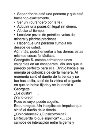 • Saber dónde está una persona y qué está
haciendo exactamente.
• Ser un «curandero por la fe».
• Adquirir una posesión legal sin dinero.
• Afectar al tiempo.
• Localizar pozos de petróleo, vetas de
mineral y piedras preciosas.
• Hacer que una persona cumpla los
deseos de usted.
Aún más, podrá enseñar a los demás estas
mismas cosas fantásticas.
Georgette S. estaba admirando unos
colgantes en un escaparate. Vio uno que le
pareció perfecto para ella. Dirigió hacia él su
energía psicotrónica de cierta manera. Al
momento salió el dueño de la tienda y se
fue hacia ella, sacó de la vitrina el colgante
en que se había fijado y se lo tendió a
Georgette.
¿Le gusta? .
¡Ya lo creo!
Pues es suyo, puede cogerlo.
Era un regalo. Un inexplicable impulso que
sintió el dueño de la tienda.
¿Coincidencia? ¿O psicotrónica?
(¿Recuerda lo que significa? «... Los
campos de interacción entre la gente y
 