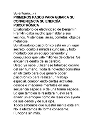 Su entorno...»)
PRIMEROS PASOS PARA GUIAR A SU
CONVENIENCIA SU ENERGÍA
PSICOTRÓNICA
El laboratorio de electricidad de Benjamín
Franklin daba mucho que hablar a sus
vecinos. Misteriosas jarras, cometas, objetos
metálicos.
Su laboratorio psicotrónico está en un lugar
secreto, oculto a miradas curiosas, y todo
montado con un equipo generador y
computador que vale millones de dólares. Se
encuentra dentro de su cerebro.
Usted ya sabe utilizar ese fabuloso órgano
del ser humano. Toda la novedad consistirá
en utilizarlo para que genere poder
psicotrónico para realizar un trabajo
especial, componiendo ciertas actitudes,
deseos e imágenes mentales en una
secuencia especial y de una forma especial.
Lo que también le resultará nuevo será
añadir un enfoque como de láser con ayuda
de sus dedos y de sus ojos.
Todos sabemos que nuestra mente está ahí.
No la utilizamos de forma consciente.
Funciona sin más.
 