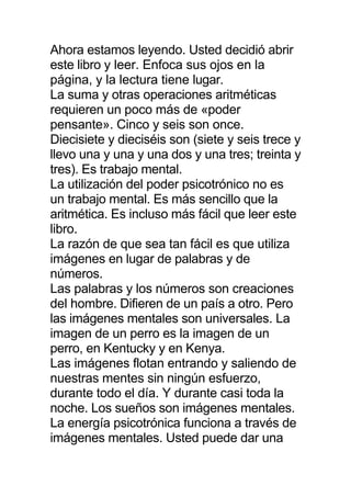 Ahora estamos leyendo. Usted decidió abrir
este libro y leer. Enfoca sus ojos en la
página, y la lectura tiene lugar.
La suma y otras operaciones aritméticas
requieren un poco más de «poder
pensante». Cinco y seis son once.
Diecisiete y dieciséis son (siete y seis trece y
llevo una y una y una dos y una tres; treinta y
tres). Es trabajo mental.
La utilización del poder psicotrónico no es
un trabajo mental. Es más sencillo que la
aritmética. Es incluso más fácil que leer este
libro.
La razón de que sea tan fácil es que utiliza
imágenes en lugar de palabras y de
números.
Las palabras y los números son creaciones
del hombre. Difieren de un país a otro. Pero
las imágenes mentales son universales. La
imagen de un perro es la imagen de un
perro, en Kentucky y en Kenya.
Las imágenes flotan entrando y saliendo de
nuestras mentes sin ningún esfuerzo,
durante todo el día. Y durante casi toda la
noche. Los sueños son imágenes mentales.
La energía psicotrónica funciona a través de
imágenes mentales. Usted puede dar una
 