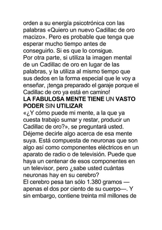 orden a su energía psicotrónica con las
palabras «Quiero un nuevo Cadillac de oro
macizo». Pero es probable que tenga que
esperar mucho tiempo antes de
conseguirlo. Si es que lo consigue.
Por otra parte, si utiliza la imagen mental
de un Cadillac de oro en lugar de las
palabras, y la utiliza al mismo tiempo que
sus dedos en la forma especial que le voy a
enseñar, ¡tenga preparado el garaje porque el
Cadillac de oro ya está en camino!
LA FABULOSA MENTE TIENE UN VASTO
PODER SIN UTILIZAR
«¿Y cómo puede mi mente, a la que ya
cuesta trabajo sumar y restar, producir un
Cadillac de oro?», se preguntará usted.
Déjeme decirle algo acerca de esa mente
suya. Está compuesta de neuronas que son
algo así como componentes eléctricos en un
aparato de radio o de televisión. Puede que
haya un centenar de esos componentes en
un televisor, pero ¿sabe usted cuántas
neuronas hay en su cerebro?
El cerebro pesa tan sólo 1.380 gramos —
apenas el dos por ciento de su cuerpo—. Y
sin embargo, contiene treinta mil millones de
 