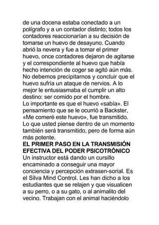 de una docena estaba conectado a un
polígrafo y a un contador distinto; todos los
contadores reaccionarían a su decisión de
tomarse un huevo de desayuno. Cuando
abrió la nevera y fue a tomar el primer
huevo, once contadores dejaron de agitarse
y el correspondiente al huevo que había
hecho intención de coger se agitó aún más.
No debemos precipitarnos y concluir que el
huevo sufría un ataque de nervios. A lo
mejor le entusiasmaba el cumplir un alto
destino: ser comido por el hombre.
Lo importante es que el huevo «sabía». El
pensamiento que se le ocurrió a Backster,
«Me comeré este huevo», fue transmitido.
Lo que usted piense dentro de un momento
también será transmitido, pero de forma aún
más potente.
EL PRIMER PASO EN LA TRANSMISIÓN
EFECTIVA DEL PODER PSICOTRÓNICO
Un instructor está dando un cursillo
encaminado a conseguir una mayor
conciencia y percepción extrasen-sorial. Es
el Silva Mind Control. Les han dicho a los
estudiantes que se relajen y que visualicen
a su perro, o a su gato, o al animalito del
vecino. Trabajan con el animal haciéndolo
 
