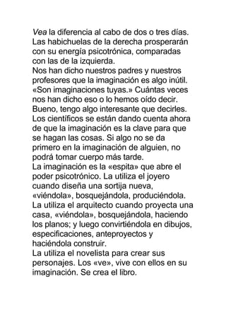 Vea la diferencia al cabo de dos o tres días.
Las habichuelas de la derecha prosperarán
con su energía psicotrónica, comparadas
con las de la izquierda.
Nos han dicho nuestros padres y nuestros
profesores que la imaginación es algo inútil.
«Son imaginaciones tuyas.» Cuántas veces
nos han dicho eso o lo hemos oído decir.
Bueno, tengo algo interesante que decirles.
Los científicos se están dando cuenta ahora
de que la imaginación es la clave para que
se hagan las cosas. Si algo no se da
primero en la imaginación de alguien, no
podrá tomar cuerpo más tarde.
La imaginación es la «espita» que abre el
poder psicotrónico. La utiliza el joyero
cuando diseña una sortija nueva,
«viéndola», bosquejándola, produciéndola.
La utiliza el arquitecto cuando proyecta una
casa, «viéndola», bosquejándola, haciendo
los planos; y luego convirtiéndola en dibujos,
especificaciones, anteproyectos y
haciéndola construir.
La utiliza el novelista para crear sus
personajes. Los «ve», vive con ellos en su
imaginación. Se crea el libro.
 