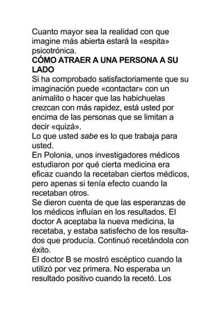 Cuanto mayor sea la realidad con que
imagine más abierta estará la «espita»
psicotrónica.
CÓMO ATRAER A UNA PERSONA A SU
LADO
Si ha comprobado satisfactoriamente que su
imaginación puede «contactar» con un
animalito o hacer que las habichuelas
crezcan con más rapidez, está usted por
encima de las personas que se limitan a
decir «quizá».
Lo que usted sabe es lo que trabaja para
usted.
En Polonia, unos investigadores médicos
estudiaron por qué cierta medicina era
eficaz cuando la recetaban ciertos médicos,
pero apenas si tenía efecto cuando la
recetaban otros.
Se dieron cuenta de que las esperanzas de
los médicos influían en los resultados. El
doctor A aceptaba la nueva medicina, la
recetaba, y estaba satisfecho de los resulta-
dos que producía. Continuó recetándola con
éxito.
El doctor B se mostró escéptico cuando la
utilizó por vez primera. No esperaba un
resultado positivo cuando la recetó. Los
 