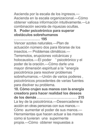 Ascienda por la escala de los ingresos.—
Ascienda en la escala organizacional.—Cómo
obtener valiosa información intuitivamente.—La
combinación secreta de riquezas ocultas.
9. Poder psicotrónico para superar
obstáculos sobrehumanos
................... 195
Vencer azotes naturales.—Plan de
actuación número dos para librarse de los
insectos.— Problemas climáticos.—
Terremotos, erupciones volcánicas y
holocaustos.—El poder ' psicotrónico y el
poder de la oración.—Cómo darle una
mayor dimensión espiritual a la ''energía
psicotrónica para resolver problemas '
sobrehumanos.—Unión de varios poderes ,
psicotrónicos procedentes de varias fuentes
para disolver su problema.
10. Cómo crujen sus manos con la energía
creadora para hacer realidad los deseos
de los demás ............................. 215
La ley de la psicotrónica.—Desencadene la
acción en otras personas con sus manos.—
Cómo aumentar el poder de sus manos.—
Herramientas que hacen actuar a las manos
como si tuvieran una supermente
propia.—Cómo obtener respuestas a
 