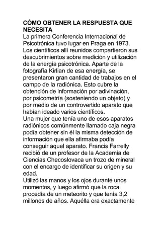 CÓMO OBTENER LA RESPUESTA QUE
NECESITA
La primera Conferencia Internacional de
Psicotrónica tuvo lugar en Praga en 1973.
Los científicos allí reunidos compartieron sus
descubrimientos sobre medición y utilización
de la energía psicotrónica. Aparte de la
fotografía Kirlian de esa energía, se
presentaron gran cantidad de trabajos en el
campo de la radiónica. Esto cubre la
obtención de información por adivinación,
por psicometría (sosteniendo un objeto) y
por medio de un controvertido aparato que
habían ideado varios científicos.
Una mujer que tenía uno de esos aparatos
radiónicos comúnmente llamado caja negra
podía obtener sin él la misma detección de
información que ella afirmaba podía
conseguir aquel aparato. Francis Farrelly
recibió de un profesor de la Academia de
Ciencias Checoslovaca un trozo de mineral
con el encargo de identificar su origen y su
edad.
Utilizó las manos y los ojos durante unos
momentos, y luego afirmó que la roca
procedía de un meteorito y que tenía 3,2
millones de años. Aquélla era exactamente
 