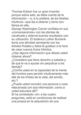 Thomas Edison fue un gran inventor
porque sabía esto, se daba cuenta de la
información —o, si lo prefiere, de los flashes
intuitivos—que iba a obtener y tenía con-
fianza en ella.
George Washington Carver confiaba en sus
«conversaciones» con las plantas de
cacahuete y obtenía buenos resultados con
su utilización. El botánico Luther Burbank
tenía una afinidad semejante con los
árboles frutales y éstos le guiaban a la hora
de crear nuevos frutos híbridos.
¿Hay alguna información que desee usted
obtener ahora?
¿Considera que tiene derecho a saberla y
de que le va a ayudar sin perjudicar a los
demás?
¿Confía usted en la capacidad de la mente
del hombre para percibir intuitivamente más
allá de los límites de la vista, del sonido,
etc.?
¿Puede usted concebir una persona o cosa
relacionada con esa información, como si
usted estuviera allí?
Si ha contestado «sí» a las cuatro
preguntas, está en condiciones de realizar
una proeza en la adquisición de una
 