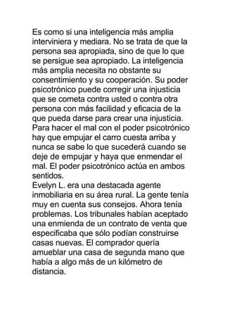 Es como si una inteligencia más amplia
interviniera y mediara. No se trata de que la
persona sea apropiada, sino de que lo que
se persigue sea apropiado. La inteligencia
más amplia necesita no obstante su
consentimiento y su cooperación. Su poder
psicotrónico puede corregir una injusticia
que se cometa contra usted o contra otra
persona con más facilidad y eficacia de la
que pueda darse para crear una injusticia.
Para hacer el mal con el poder psicotrónico
hay que empujar el carro cuesta arriba y
nunca se sabe lo que sucederá cuando se
deje de empujar y haya que enmendar el
mal. El poder psicotrónico actúa en ambos
sentidos.
Evelyn L. era una destacada agente
inmobiliaria en su área rural. La gente tenía
muy en cuenta sus consejos. Ahora tenía
problemas. Los tribunales habían aceptado
una enmienda de un contrato de venta que
especificaba que sólo podían construirse
casas nuevas. El comprador quería
amueblar una casa de segunda mano que
había a algo más de un kilómetro de
distancia.
 