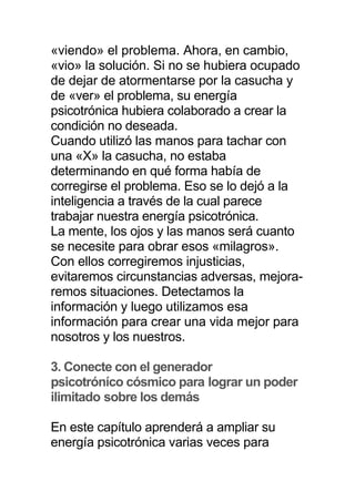 «viendo» el problema. Ahora, en cambio,
«vio» la solución. Si no se hubiera ocupado
de dejar de atormentarse por la casucha y
de «ver» el problema, su energía
psicotrónica hubiera colaborado a crear la
condición no deseada.
Cuando utilizó las manos para tachar con
una «X» la casucha, no estaba
determinando en qué forma había de
corregirse el problema. Eso se lo dejó a la
inteligencia a través de la cual parece
trabajar nuestra energía psicotrónica.
La mente, los ojos y las manos será cuanto
se necesite para obrar esos «milagros».
Con ellos corregiremos injusticias,
evitaremos circunstancias adversas, mejora-
remos situaciones. Detectamos la
información y luego utilizamos esa
información para crear una vida mejor para
nosotros y los nuestros.
3. Conecte con el generador
psicotróníco cósmico para lograr un poder
ilimitado sobre los demás
En este capítulo aprenderá a ampliar su
energía psicotrónica varias veces para
 