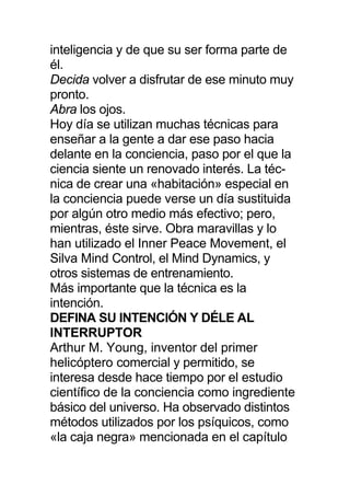 inteligencia y de que su ser forma parte de
él.
Decida volver a disfrutar de ese minuto muy
pronto.
Abra los ojos.
Hoy día se utilizan muchas técnicas para
enseñar a la gente a dar ese paso hacia
delante en la conciencia, paso por el que la
ciencia siente un renovado interés. La téc-
nica de crear una «habitación» especial en
la conciencia puede verse un día sustituida
por algún otro medio más efectivo; pero,
mientras, éste sirve. Obra maravillas y lo
han utilizado el Inner Peace Movement, el
Silva Mind Control, el Mind Dynamics, y
otros sistemas de entrenamiento.
Más importante que la técnica es la
intención.
DEFINA SU INTENCIÓN Y DÉLE AL
INTERRUPTOR
Arthur M. Young, inventor del primer
helicóptero comercial y permitido, se
interesa desde hace tiempo por el estudio
científico de la conciencia como ingrediente
básico del universo. Ha observado distintos
métodos utilizados por los psíquicos, como
«la caja negra» mencionada en el capítulo
 