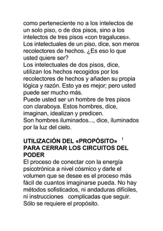 como perteneciente no a los intelectos de
un solo piso, o de dos pisos, sino a los
intelectos de tres pisos «con tragaluces».
Los intelectuales de un piso, dice, son meros
recolectores de hechos. ¿Es eso lo que
usted quiere ser?
Los intelectuales de dos pisos, dice,
utilizan los hechos recogidos por los
recolectores de hechos y añaden su propia
lógica y razón. Esto ya es mejor; pero usted
puede ser mucho más.
Puede usted ser un hombre de tres pisos
con claraboya. Estos hombres, dice,
imaginan, idealizan y predicen.
Son hombres iluminados..., dice, iluminados
por la luz del cielo.
UTILIZACIÓN DEL «PROPÓSITO» !
PARA CERRAR LOS CIRCUITOS DEL
PODER
El proceso de conectar con la energía
psicotrónica a nivel cósmico y darle el
volumen que se desee es el proceso más
fácil de cuantos imaginarse pueda. No hay
métodos sofisticados, ni andaduras difíciles,
ni instrucciones complicadas que seguir.
Sólo se requiere el propósito.
 