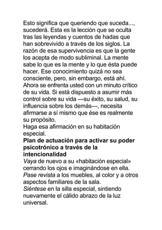 Esto significa que queriendo que suceda...,
sucederá. Esta es la lección que se oculta
tras las leyendas y cuentos de hadas que
han sobrevivido a través de los siglos. La
razón de esa supervivencia es que la gente
los acepta de modo subliminal. La mente
sabe lo que es la mente y lo que ésta puede
hacer. Ese conocimiento quizá no sea
consciente, pero, sin embargo, está ahí.
Ahora se enfrenta usted con un minuto crítico
de su vida. Si está dispuesto a asumir más
control sobre su vida —su éxito, su salud, su
influencia sobre los demás—, necesita
afirmarse a sí mismo que ése es realmente
su propósito.
Haga esa afirmación en su habitación
especial.
Plan de actuación para activar su poder
psicotrónico a través de la
intencionalidad
Vaya de nuevo a su «habitación especial»
cerrando los ojos e imaginándose en ella.
Pase revista a los muebles, al color y a otros
aspectos familiares de la sala.
Siéntese en la silla especial, sintiendo
nuevamente el cálido abrazo de la luz
universal.
 