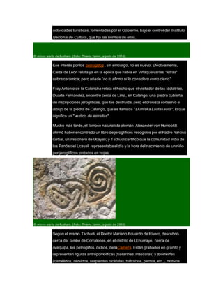 actividades turísticas, fomentadas por el Gobierno, bajo el control del Instituto
Nacional de Cultura, que fija las normas de ellas.
El mono araña de Pusharo. (Foto: Thierry Jamin, agosto de 2006)
Ese interés por los petroglifos , sin embargo, no es nuevo. Efectivamente,
Cieza de León relata ya en la época que había en Viñaque varias "letras"
sobre cerámica; pero añade “no lo afirmo ni lo considero como cierto”.
Fray Antonio de la Calancha relata el hecho que el visitador de las idolatrías,
Duarte Fernández, encontró cerca de Lima, en Calango, una piedra cubierta
de inscripciones jeroglíficas, que fue destruida, pero el cronista conservó el
dibujo de la piedra de Calango, que es llamada "Llumiska Lautakaura", lo que
significa un "vestido de estrellas".
Mucho más tarde, el famoso naturalista alemán, Alexander von Humboldt
afirmó haber encontrado un libro de jeroglíficos recogidos por el Padre Narciso
Girbal, un misionero de Ucayali; y Tschudi certificó que la comunidad india de
los Panós del Ucayali representaba el día y la hora del nacimiento de un niño
por jeroglíficos pintados en hojas.
El mono araña de Pusharo. (Foto: Thierry Jamin, agosto de 2006)
Según el mismo Tschudi, el Doctor Mariano Eduardo de Rivero, descubrió
cerca del tambo de Corralones, en el distrito de Uchumayo, cerca de
Arequipa, los petroglifos, dichos, de laCaldera. Están grabados en granito y
representan figuras antropomórficas (bailarines,máscaras) y zoomorfas
(camélidos, cérvidos, serpientes bicéfalas, batracios, perros, etc.), motivos
 