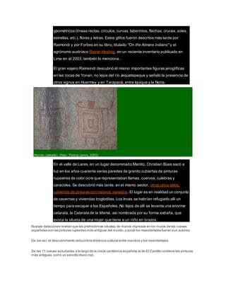geométricos (líneas rectas, círculos, curvas, laberintos, flechas, cruces, soles,
estrellas, etc.), flores y letras. Estos glifos fueron descritos más tarde por
Raimondi y por Forbes en su libro, titulado "On the Aimara Indians" y el
agrónomo austríaco Rainer Hostnig, en un reciente inventario publicado en
Lima en el 2003, también lo menciona .
El gran viajero Raimondi descubrió él mismo importantes figuras jeroglíficas
en las rocas de Yonan, no lejos del río Jequetepeque y señaló la presencia de
otros signos en Huarmey y en Tarapacá, entre Iquique y la Noria.
Mantto (detalle). (Foto: Thierry Jamin, 2003)
En el valle de Lares, en un lugar denominado Mantto, Christian Bües sacó a
luz en los años cuarenta varias paredes de granito cubiertas de pinturas
rupestres de color ocre que representaban llamas, cuervos, culebras y
caracoles. Se descubrió más tarde, en el mismo sector, otros cinco sitios,
cubiertos de pinturas con motivos variados. El lugar es en realidad un conjunto
de cavernas y viviendas trogloditas. Los Incas se habrían refugiado allí un
tiempo para escapar a los Españoles. No lejos de allí se levanta una enorme
catarata, la Catarata de la Mamá, así nombrada por su forma extraña, que
evoca la silueta de una mujer que tiene a un niño en brazos.
Nuevas dataciones revelan que las prehistóricas siluetas de manos impresas en los muros de las cuevas
españolas son las pinturas rupestres más antiguas del mundo,y quizá los neandertales fueran sus autores.
De ser así,el descubrimiento reduciría la distancia cultural entre nosotros y los neandertales.
De las 11 cuevas estudiadas a lo largo de la costa cantábrica española,la de El Castillo contiene las pinturas
más antiguas,como un sencillo disco rojo.
 
