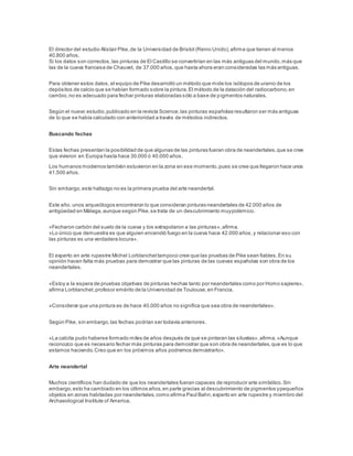 El director del estudio Alistair Pike,de la Universidad de Bristol (Reino Unido),afirma que tienen al menos
40.800 años.
Si los datos son correctos,las pinturas de El Castillo se convertirían en las más antiguas del mundo,más que
las de la cueva francesa de Chauvet, de 37.000 años,que hasta ahora eran consideradas las más antiguas.
Para obtener estos datos, el equipo de Pike desarrolló un método que mide los isótopos de uranio de los
depósitos de calcio que se habían formado sobre la pintura.El método de la datación del radiocarbono,en
cambio,no es adecuado para fechar pinturas elaboradas sólo a base de pigmentos naturales.
Según el nuevo estudio,publicado en la revista Science,las pinturas españolas resultaron ser más antiguas
de lo que se había calculado con anterioridad a través de métodos indirectos.
Buscando fechas
Estas fechas presentan la posibilidad de que algunas de las pinturas fueran obra de neandertales,que se cree
que vivieron en Europa hasta hace 30.000 ó 40.000 años.
Los humanos modernos también estuvieron en la zona en ese momento,pues se cree que llegaron hace unos
41.500 años.
Sin embargo,este hallazgo no es la primera prueba del arte neandertal.
Este año, unos arqueólogos encontraron lo que consideran pinturas neandertales de 42.000 años de
antigüedad en Málaga,aunque según Pike,se trata de un descubrimiento muypolémico.
«Fecharon carbón del suelo de la cueva y los extrapolaron a las pinturas»,afirma.
«Lo único que demuestra es que alguien encendió fuego en la cueva hace 42.000 años,y relacionar eso con
las pinturas es una verdadera locura».
El experto en arte rupestre Michel Lorblanchettampoco cree que las pruebas de Pike sean fiables.En su
opinión hacen falta más pruebas para demostrar que las pinturas de las cuevas españolas son obra de los
neandertales.
«Estoy a la espera de pruebas objetivas de pinturas hechas tanto por neandertales como por Homo sapiens»,
afirma Lorblanchet,profesor emérito de la Universidad de Toulouse,en Francia.
«Considerar que una pintura es de hace 40.000 años no significa que sea obra de neandertales».
Según Pike, sin embargo,las fechas podrían ser todavía anteriores.
«La calcita pudo haberse formado miles de años después de que se pintaran las siluetas»,afirma.«Aunque
reconozco que es necesario fechar más pinturas para demostrar que son obra de neandertales,que es lo que
estamos haciendo.Creo que en los próximos años podremos demostrarlo».
Arte neandertal
Muchos científicos han dudado de que los neandertales fueran capaces de reproducir arte simbólico.Sin
embargo,esto ha cambiado en los últimos años,en parte gracias al descubrimiento de pigmentos ypequeños
objetos en zonas habitadas por neandertales,como afirma Paul Bahn,experto en arte rupestre y miembro del
Archaeological Institute of America.
 