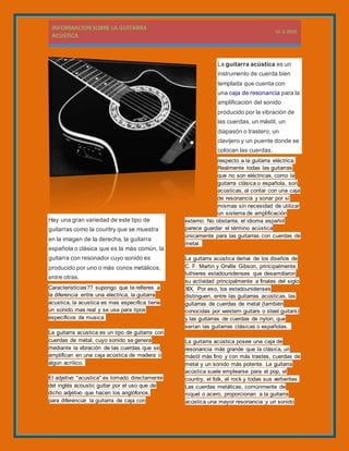 La guitarra acústica es un
instrumento de cuerda bien
templada que cuenta con
una caja de resonancia para la
amplificación del sonido
producido por la vibración de
las cuerdas, un mástil, un
diapasón o trastero, un
clavijero y un puente donde se
colocan las cuerdas.
Hay una gran variedad de este tipo de
guitarras como la country que se muestra
en la imagen de la derecha, la guitarra
española o clásica que es la más común, la
guitarra con resonador cuyo sonido es
producido por uno o más conos metálicos,
entre otras.
Caracteristicias?? supongo que te refieres a
la diferencia entre una electrica, la guitarra
acustica, la acustica es mas especifica tiene
un sonido mas real y se usa para tipos
especificos de musica
La guitarra acústica es un tipo de guitarra con
cuerdas de metal, cuyo sonido se genera
mediante la vibración de las cuerdas que se
amplifican en una caja acústica de madera o
algún acrílico.
El adjetivo "acústica" es tomado directamente
del inglés acoustic guitar por el uso que de
dicho adjetivo que hacen los anglófonos,
para diferenciar la guitarra de caja con
respecto a la guitarra eléctrica.
Realmente todas las guitarras
que no son eléctricas, como la
guitarra clásica o española, son
acústicas, al contar con una caja
de resonancia y sonar por sí
mismas sin necesidad de utilizar
un sistema de amplificación
externo. No obstante, el idioma español
parece guardar el término acústica
únicamente para las guitarras con cuerdas de
metal.
La guitarra acústica deriva de los diseños de
C. F. Martin y Orville Gibson, principalmente,
luthieres estadounidenses que desarrollaron
su actividad principalmente a finales del siglo
XIX. Por eso, los estadounidenses
distinguen, entre las guitarras acústicas, las
guitarras de cuerdas de metal (también
conocidas por western guitars o steel guitars)
y las guitarras de cuerdas de nylon, que
serían las guitarras clásicas o españolas.
La guitarra acústica posee una caja de
resonancia más grande que la clásica, un
mástil más fino y con más trastes, cuerdas de
metal y un sonido más potente. La guitarra
acústica suele emplearse para el pop, el
country, el folk, el rock y todas sus vertientes.
Las cuerdas metálicas, comúnmente de
níquel o acero, proporcionan a la guitarra
acústica una mayor resonancia y un sonido
 