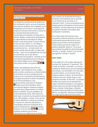 pero tiene menos graves y para rítmicas se usa
más el palorrosa.
Los orígenes y evolución de la guitarra no
son demasiado claros, ya que numerosos
instrumentos similares eran utilizados en la
Antigüedad, por lo que es usual seguir la
trayectoria de este instrumento a través de
las representaciones pictóricas y
esculturales encontradas a lo largo de la
historia. Existen evidencias arqueológicas
en bajorrelieves encontrados en Alaça
Hüyük (norte de la actual Turquía) de que
en torno al año 1000 a. C. los hititas y
asirios crearon instrumentos de cuerda
parecidos a la lira —el instrumento de
varias cuerdas más sencillo y antiguo del
mundo— pero con el agregado de una caja
de resonancia, por lo que serían
antecesores de la guitarra. También se han
encontrado representaciones en dibujos
del antiguo Egipto que se asemejan a un
instrumento similar a la guitarra.
Existen dos hipótesis acerca de sus
orígenes. Una de ellas le da un origen
greco-romano y piensa es un descendiente
de la fidícula y la otra considera que la
guitarra es un instrumento introducido por
los árabes durante la invasión musulmana
de la Península Ibérica y que
posteriormente evolucionó en España.
Según la primera hipótesis, estos
instrumentos llegaron hasta los griegos,
que deformaron ligeramente su nombre,
kizára o kettarah, que en castellano se
terminó llamando cítara. Este hecho ha
dado lugar a suponer que la guitarra deriva
de la cítara griega y romana, a las que se
le habría añadido un mango al comienzo
de nuestra era. Muchos estudiosos y
musicólogos atribuyen la llegada de la
guitarra a España por medio del imperio
Romano en el año 400. La otra
hipótesis sostiene que el primer
instrumento con mástil fue la ud árabe,
cuyo nombre los españoles terminaron
fundiendo erróneamente con su artículo:
"la ud" femenina se convirtió en el
masculino "laúd". Fueron precisamente los
árabes quienes introdujeron el instrumento
en España, donde evolucionó de acuerdo a
los gustos musicales de la plebe bajo
dominación musulmana.
En la India estos instrumentos eran
conocidos en idioma sánscrito como sitar
(instrumento descendiente de la vina) ,
palabra que proviene de dos palabras
indoeuropeas que darían origen a la
palabra española "guitarra": la raíz guīt
(que produjo las palabras sánscritas guitá:
‘canción’, o sangīt: ‘música’) y la raíz tar,
que significa ‘cuerda’ o ‘acorde’.
Edad media
En los siglos XI y XII pueden distingurse
dos tipos de "guitarres" o "guiternes". Por
un lado la morisca o mandora, con forma
ovalada de media pera y que se asemeja al
laúd árabe y a la mandolina. Por otro lado
la guitarra latina, una evolución de las
antiguas cedras o cítaras, de fondo plano,
unida por aros con mango largo y cuyo
clavijero era similar al del violín. La primera
de ellas concuerda con la hipótesis del
origen oriental de la guitarra, una especie
de laúd asirio que se habría extendido por
Persia y Arabia, hasta llegar a España
durante la estancia árabe en la Península
Ibérica. La segunda, reforzaría la hipótesis
del origen greco-latino del instrumento.
 