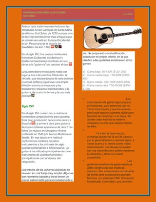 Ambos tipos están representados en las
miniaturas de las Cantigas de Santa María
de Alfonso X el Sabio de 1270 aunque una
de las representaciones más antiguas que
se conservan está en Europa Occidental
en un Pasionario de la abadía de
Zwiefalten del año 1180.
En el siglo XIV, los poetas medievales
franceses Guillaume de Machaut y
Eustache Deschamps nombran en sus
obras a la "guiterna" sin precisar el tipo.
La guitarra latina evolucionó hasta dar
lugar a dos instrumentos diferentes: la
vihuela, que estaba dotada de seis órdenes
(cuerdas dobles) y que tuvo una amplia
difusión entre la aristocracia y los
trovadores y músicos profesionales; y la
guitarra, de cuatro órdenes y de uso más
popular.
Siglo XVI
En el siglo XVI comienzan a realizarse
numerosas composiciones para guitarra.
Esta gran producción tiene como centro a
España. La primera obra para guitarra
de cuatro órdenes aparece en la obra Tres
libros de música en cifra para vihuela
publicada en 1546 por Alonso Mudarra en
Sevilla. En esa época era habitual
confundir los nombres de estos
instrumentos y fue a finales de siglo
cuando comenzaron a diferenciarse. La
guitarra fue utilizada principalmente como
instrumento de acompañamiento y
principalmente con la técnica del
rasgueado.
Los precios de las guitarras acústicas se
mueven en una franja muy amplia. Algunas
son realmente baratas y otras tienen un
precio inalcanzable para el ciudadano de a
pie. He preparado una clasificación,
basada en mi propio criterio, en la que
clasifico a las guitarras acústicas en cinco
gamas:
a) Gama baja: 90-150€ ($120-200)
b) Gama media-baja: 150-300€ ($200-
400)
c) Gama media: 300-700€ ($400-950)
d) Gama media-alta: 700-2000€ ($950-
2700)
 GUITARRAS DE GAMA BAJA. Los
instrumentos de gama baja son para
principiantes, para personas que no
van a tocar mucho y que los quieren
para tocar algunos acordes, quizá para
llevarlos de camping o a la playa, etc.
Suelen estar hechos de madera
chapada y no hay que esperar mucho
de ellos.
 GUITARRAS DE GAMA MEDIA-
BAJA. Ya traen la tapa maciza,
el mango puede ser (o no) de caoba y
por lo general tienen un sonido digno, a
veces bueno y si tienes suerte hasta
sorprendente. Las clavijas no suelen
ser una maravilla pero suelen mantener
la afinación y afinar con cierta
comodidad.
 GUITARRAS DE GAMA MEDIA. Las
guitarras acústicas de gama media ya
están construidas con maderas
macizas. Son instrumentos construidos
de forma semi-artesanal en grandes
fábricas, con sistemas CNC (Computer
Numerically Controlled), que permiten
 