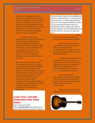 producir un instrumento bueno en
zonas como Norteamérica o Europa a
precios competitivos. Los instrumentos
chinos de esta gama pueden incluso
estar hechos completamente a mano.
Hablamos de instrumentos con un muy
buen sonido, con buenas clavijas,
cómodos y estéticamente bastante
atractivos. Aptos para grabar.
 GUITARRAS DE GAMA MEDIA-
ALTA. La gama media-alta se
corresponde en términos generales con
la anterior, pero la calidad de las
maderas utilizadas es superior, la
decoración y el diseño también suelen
acompañar, así como el mimo en el
proceso de construcción. Son
instrumentos de primera, con un
aspecto y un sonido realmente
excelentes. Instrumentos que graban
muy bien.
 GUITARRAS DE GAMA ALTA. La
gama alta se corresponde con los
instrumentos de luthier, cuyo precio
puede alcanzar fácilmente los 5000€, y
también se pueden incluir en esta
gama las series más lujosas que salen
de las fábricas. Es decir, la flor y nata
de las guitarras acústicas. A estos
precios cabe esperar un sonido
cautivador, una comodidad
extraordinaria, respuesta perfecta de
sonido en todo el diapasón, además de
acabados perfectos, maderas
exquisitas y unos afinadores
estupendos.
¿CUÁL ES EL USO MÁS
APROPIADO PARA CADA
GAMA?
Aquí no hay una norma.
Grandes guitarristas usan guitarras de
gama media-alta para sus giras, mientras
aficionados tienen guitarras de luthier para
tocar en el salón de casa. Y creo que todos
hacen muy bien. Lo importante es estar a
gusto con el instrumento, disfrutar tocando,
y si uno se puede permitir comprar un
instrumento de gran calidad ¿por qué no
hacerlo? Además, los instrumentos buenos
siempre tienen un mercado de segunda
mano.
 GUITARRAS DE GAMA BAJA: para
tocar en casa, aprender, llevar de
excursión, un instrumento de batalla.
 GUITARRAS DE GAMA MEDIA-
BAJA: para el guitarrista acústico que
ya quiere algo mejor, y que incluso
quiere hacer algún directo
acompañando a un cantante o en un
grupo. Como segunda guitarra para el
guitarrista eléctrico.
 GUITARRAS DE GAMA
MEDIA: idóneas para el estudiante que
se tome la cosa en serio, para el
guitarrista con una buena técnica que
sepa qué exigirle a un instrumento y
explote sus cualidades y para el
músico profesional que suela tocar en
directo o en estudio de grabación.
 GUITARRAS DE GAMA MEDIA-
ALTA: para profesionales o
aficionados que puedan permitírselo y
que por su avanzada técnica sepan
sacarle el jugo a estas instrumentos.
Propios para grabaciones
profesionales.
 GUITARRAS DE GAMA
ALTA: destinadas a los que tienen la
suerte de poder permitírselas. Todos
 