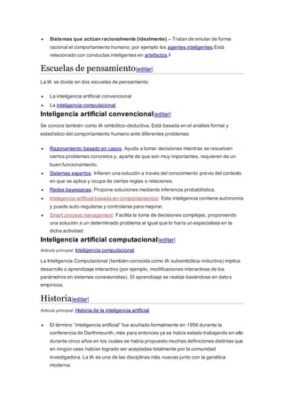  Sistemas que actúan racionalmente (idealmente).– Tratan de emular de forma
racional el comportamiento humano; por ejemplo los agentes inteligentes.Está
relacionado con conductas inteligentes en artefactos.9
Escuelas de pensamiento[editar]
La IA se divide en dos escuelas de pensamiento:
 La inteligencia artificial convencional
 La inteligencia computacional
Inteligencia artificial convencional[editar]
Se conoce también como IA simbólico-deductiva. Está basada en el análisis formal y
estadístico del comportamiento humano ante diferentes problemas:
 Razonamiento basado en casos: Ayuda a tomar decisiones mientras se resuelven
ciertos problemas concretos y, aparte de que son muy importantes, requieren de un
buen funcionamiento.
 Sistemas expertos: Infieren una solución a través del conocimiento previo del contexto
en que se aplica y ocupa de ciertas reglas o relaciones.
 Redes bayesianas: Propone soluciones mediante inferencia probabilística.
 Inteligencia artificial basada en comportamientos: Esta inteligencia contiene autonomía
y puede auto-regularse y controlarse para mejorar.
 Smart process management: Facilita la toma de decisiones complejas, proponiendo
una solución a un determinado problema al igual que lo haría un especialista en la
dicha actividad.
Inteligencia artificial computacional[editar]
Artículo principal: Inteligencia computacional
La Inteligencia Computacional (también conocida como IA subsimbólica-inductiva) implica
desarrollo o aprendizaje interactivo (por ejemplo, modificaciones interactivas de los
parámetros en sistemas conexionistas). El aprendizaje se realiza basándose en datos
empíricos.
Historia[editar]
Artículo principal: Historia de la inteligencia artificial
 El término “inteligencia artificial” fue acuñado formalmente en 1956 durante la
conferencia de Darthmounth, más para entonces ya se había estado trabajando en ello
durante cinco años en los cuales se había propuesto muchas definiciones distintas que
en ningún caso habían logrado ser aceptadas totalmente por la comunidad
investigadora. La IA es una de las disciplinas más nuevas junto con la genética
moderna.
 