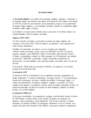 Revolución Digital
La Revolución Digital, es el cambio de la tecnología analógica, mecánica, y electrónica, a
la tecnología digital, que comenzó entre finales de la década de 1950 a finales de la década
de 1970. En el centro de esta revolución esta la producción en masa y el uso generalizado
de circuitos lógicos digitales, y sus tecnologías derivadas, incluidas la computadora digital,
el teléfono celular digital, e Internet.
La revolución es de gran ayuda al mundo entero ya que viene con un fuerte impacto a la
sociedad llegando a todos los lugares del mundo,
Orígenes (1947–1969)
En 1947 se inventó el transistor, provocando la creación de equipos digitales más
avanzados. En los años 1950 y 1960, los militares, los gobiernos y otras organizaciones
tenían sistemas informáticos.
El público fue introducido por primera vez a los conceptos que conducirían
a Internet cuando un mensaje se envía a través de ARPANET en 1969. Las redes de
paquete conmutado como ARPANET, Mark I, CYCLADES, Merit Network, Tymnet,
y Telenet, se desarrollaron a finales de 1960 y principios de 1970 utilizando una variedad
de protocolos. ARPANET, en particular, condujo al desarrollo de protocolos de
interconexión, en el que múltiples redes separadas podrían estar unidos entre sí en una red
de redes.
El movimiento Whole Earth de la década de 1960 llevó a la inspiración y la creación
eventual de la World Wide Web
La década de 1970
La década de 1970 vio la introducción de la computadora personal, computadoras de
tiempo compartido,12 a consola de videojuegos, los juegos coin-op,13 14 y la posteriorépoca
dorada de los videojuegos de arcade. A medida que prolifero la tecnología digital, y el
cambio del mantenimiento de registros analógicos a digitales se convirtió en el nuevo
estándar en los negocios, se popularizó un nuevo puesto de trabajo, transcriptor de datos. El
trabajo del transcriptor de datos era convertir los datos analógicos (registros de clientes,
facturas, etc.) en datos digitales.
La década de 1980[editar]
En los países desarrollados, las computadoras consiguen semi-ubicuidad durante la década
de 1980 mientras se abrían camino en las escuelas, los hogares, las empresas y la
industria. Cajeros automáticos, robots industriales, CGI en cine y televisión, la música
electrónica, los sistemas de BBS y los videojuegos alimentaron lo que se convirtió en el
espíritu de la época de la década de 1980. Millones de personas compraron computadoras
 