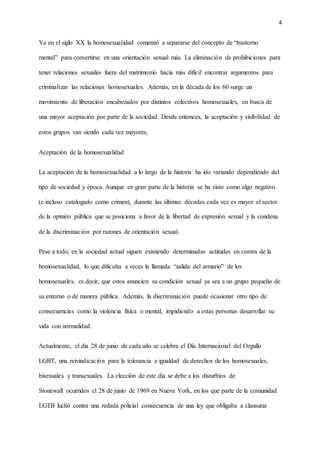 4
Ya en el siglo XX la homosexualidad comenzó a separarse del concepto de “trastorno
mental” para convertirse en una orientación sexual más. La eliminación de prohibiciones para
tener relaciones sexuales fuera del matrimonio hacía más difícil encontrar argumentos para
criminalizar las relaciones homosexuales. Además, en la década de los 60 surge un
movimiento de liberación encabezados por distintos colectivos homosexuales, en busca de
una mayor aceptación por parte de la sociedad. Desde entonces, la aceptación y visibilidad de
estos grupos van siendo cada vez mayores.
Aceptación de la homosexualidad
La aceptación de la homosexualidad a lo largo de la historia ha ido variando dependiendo del
tipo de sociedad y época. Aunque en gran parte de la historia se ha visto como algo negativo
(e incluso catalogado como crimen), durante las últimas décadas cada vez es mayor el sector
de la opinión pública que se posiciona a favor de la libertad de expresión sexual y la condena
de la discriminación por razones de orientación sexual.
Pese a todo, en la sociedad actual siguen existiendo determinadas actitudes en contra de la
homosexualidad, lo que dificulta a veces la llamada “salida del armario” de los
homosexuales, es decir, que estos anuncien su condición sexual ya sea a un grupo pequeño de
su entorno o de manera pública. Además, la discriminación puede ocasionar otro tipo de
consecuencias como la violencia física o mental, impidiendo a estas personas desarrollar su
vida con normalidad.
Actualmente, el día 28 de junio de cada año se celebra el Día Internacional del Orgullo
LGBT, una reivindicación para la tolerancia e igualdad de derechos de los homosexuales,
bisexuales y transexuales. La elección de este día se debe a los disturbios de
Stonewall ocurridos el 28 de junio de 1969 en Nueva York, en los que parte de la comunidad
LGTB luchó contra una redada policial consecuencia de una ley que obligaba a clausurar
 