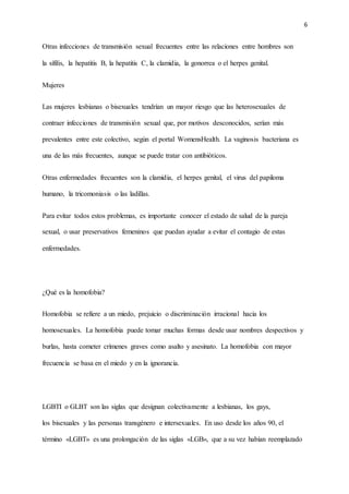 6
Otras infecciones de transmisión sexual frecuentes entre las relaciones entre hombres son
la sífilis, la hepatitis B, la hepatitis C, la clamidia, la gonorrea o el herpes genital.
Mujeres
Las mujeres lesbianas o bisexuales tendrían un mayor riesgo que las heterosexuales de
contraer infecciones de transmisión sexual que, por motivos desconocidos, serían más
prevalentes entre este colectivo, según el portal WomensHealth. La vaginosis bacteriana es
una de las más frecuentes, aunque se puede tratar con antibióticos.
Otras enfermedades frecuentes son la clamidia, el herpes genital, el virus del papiloma
humano, la tricomoniasis o las ladillas.
Para evitar todos estos problemas, es importante conocer el estado de salud de la pareja
sexual, o usar preservativos femeninos que puedan ayudar a evitar el contagio de estas
enfermedades.
¿Qué es la homofobia?
Homofobia se refiere a un miedo, prejuicio o discriminación irracional hacia los
homosexuales. La homofobia puede tomar muchas formas desde usar nombres despectivos y
burlas, hasta cometer crímenes graves como asalto y asesinato. La homofobia con mayor
frecuencia se basa en el miedo y en la ignorancia.
LGBTI o GLBT son las siglas que designan colectivamente a lesbianas, los gays,
los bisexuales y las personas transgénero e intersexuales. En uso desde los años 90, el
término «LGBT» es una prolongación de las siglas «LGB», que a su vez habían reemplazado
 