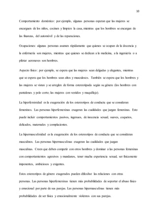 10
Comportamiento doméstico: por ejemplo, algunas personas esperan que las mujeres se
encarguen de los niños, cocinen y limpien la casa, mientras que los hombres se encargan de
las finanzas, del automóvil y de las reparaciones.
Ocupaciones: algunas personas asumen rápidamente que quienes se ocupan de la docencia y
la enfermería son mujeres, mientras que quienes se dedican a la medicina, a la ingeniería o a
pilotar aeronaves son hombres.
Aspecto físico: por ejemplo, se espera que las mujeres sean delgadas y elegantes, mientras
que se espera que los hombres sean altos y musculosos. También se espera que los hombres y
las mujeres se vistan y se arreglen de forma estereotipada según su género (los hombres con
pantalones y pelo corto; las mujeres con vestidos y maquillaje).
La hiperfeminidad es la exageración de los estereotipos de conducta que se consideran
femeninos. Las personas hiperfemeninas exageran las cualidades que juzgan femeninas. Esto
puede incluir comportamientos pasivos, ingenuos, de inocencia sexual, suaves, coquetos,
delicados, maternales y complacientes.
La hipermasculinidad es la exageración de los estereotipos de conducta que se consideran
masculinos. Las personas hipermasculinas exageran las cualidades que juzgan
masculinas. Creen que deben competir con otros hombres y dominar a las personas femeninas
con comportamientos agresivos y mundanos, tener mucha experiencia sexual, ser físicamente
imponentes, ambiciosos y exigentes.
Estos estereotipos de género exagerados pueden dificultar las relaciones con otras
personas. Las personas hiperfemeninas tienen más probabilidades de soportar el abuso físico
y emocional por parte de sus parejas. Las personas hipermasculinas tienen más
probabilidades de ser física y emocionalmente violentos con sus parejas.
 