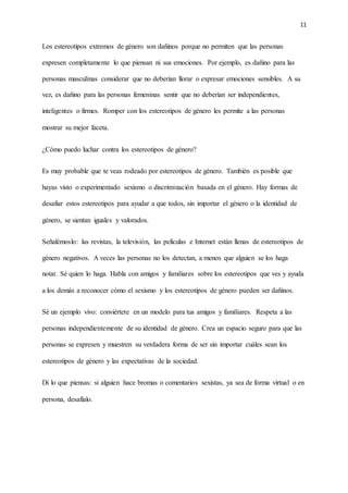 11
Los estereotipos extremos de género son dañinos porque no permiten que las personas
expresen completamente lo que piensan ni sus emociones. Por ejemplo, es dañino para las
personas masculinas considerar que no deberían llorar o expresar emociones sensibles. A su
vez, es dañino para las personas femeninas sentir que no deberían ser independientes,
inteligentes o firmes. Romper con los estereotipos de género les permite a las personas
mostrar su mejor faceta.
¿Cómo puedo luchar contra los estereotipos de género?
Es muy probable que te veas rodeado por estereotipos de género. También es posible que
hayas visto o experimentado sexismo o discriminación basada en el género. Hay formas de
desafiar estos estereotipos para ayudar a que todos, sin importar el género o la identidad de
género, se sientan iguales y valorados.
Señalémoslo: las revistas, la televisión, las películas e Internet están llenas de estereotipos de
género negativos. A veces las personas no los detectan, a menos que alguien se los haga
notar. Sé quien lo haga. Habla con amigos y familiares sobre los estereotipos que ves y ayuda
a los demás a reconocer cómo el sexismo y los estereotipos de género pueden ser dañinos.
Sé un ejemplo vivo: conviértete en un modelo para tus amigos y familiares. Respeta a las
personas independientemente de su identidad de género. Crea un espacio seguro para que las
personas se expresen y muestren su verdadera forma de ser sin importar cuáles sean los
estereotipos de género y las expectativas de la sociedad.
Di lo que piensas: si alguien hace bromas o comentarios sexistas, ya sea de forma virtual o en
persona, desafíalo.
 