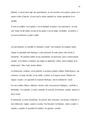 12
Inténtalo: si deseas hacer algo que, generalmente, no está asociado con tu género, piensa en si
estarás a salvo al hacerlo. Si crees que lo estarás, inténtalo.Los demás aprenderán de tu
ejemplo.
Si estás en conflicto con el género o con la identidad de género y las expectativas, no estás
solo. Puede ser útil hablar con uno de tus padres o con un amigo, un familiar, un profesor o
un asesor profesional en quien confíes.
¿En qué momento se consolida la orientación sexual? Esta respuesta nos ayudaría mucho.
Aunque la capacidad tanto fisiológica como emocional de sentir placer existe desde el
nacimiento, “No podemos hablar de una especificidad de sensaciones pura o exclusivamente
sexuales, ni de objetos o estímulos que tengan un significado erótico, hasta la llegada de la
adolescencia” (Dra. Sonia Soriano Rubio).
La adolescencia comienza con la pubertad, se producen grandes cambios biofisiológicos, que
convierten el cuerpo del niño en uno adulto, al menos en el aspecto sexual. Maduran los
órganos sexuales y la capacidad de respuesta fisiológica ante la estimulación sexual.
En estos cambios influyen diferentes factores, tales como procesos biológicos, cerebrales y
hormonales. Los testículos y ovarios aumentan la secreción de hormonas sexuales, aparece el
deseo sexual.
El adolescente se excita sexualmente, los jóvenes tiene erecciones y las jóvenes comienzan a
tener lubricación vaginal, cuando se excitan. Son frecuentes las fantasías, sueños sexuales o
mojados y aumenta la necesidad de satisfacer las urgencias sexuales.
 