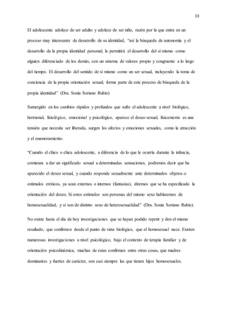 13
El adolescente adolece de ser adulto y adolece de ser niño, razón por la que entra en un
proceso muy interesante de desarrollo de su identidad, “así la búsqueda de autonomía y el
desarrollo de la propia identidad personal, le permitirá el desarrollo del sí mismo como
alguien diferenciado de los demás, con un sistema de valores propio y congruente a lo largo
del tiempo. El desarrollo del sentido de sí mismo como un ser sexual, incluyendo la toma de
conciencia de la propia orientación sexual, forma parte de este proceso de búsqueda de la
propia identidad” (Dra. Sonia Soriano Rubio)
Sumergido en los cambios rápidos y profundos que sufre el adolescente a nivel biológico,
hormonal, fisiológico, emocional y psicológico, aparece el deseo sexual, físicamente es una
tensión que necesita ser liberada, surgen los afectos y emociones sexuales, como la atracción
y el enamoramiento.
“Cuando el chico o chica adolescente, a diferencia de lo que le ocurría durante la infancia,
comienza a dar un significado sexual a determinadas sensaciones, podremos decir que ha
aparecido el deseo sexual, y cuando responde sexualmente ante determinados objetos o
estímulos eróticos, ya sean externos o internos (fantasías), diremos que se ha especificado la
orientación del deseo. Si estos estímulos son personas del mismo sexo hablaremos de
homosexualidad, y si son de distinto sexo de heterosexualidad” (Dra. Sonia Soriano Rubio).
No existe hasta el día de hoy investigaciones que se hayan podido repetir y den el mismo
resultado, que confirmen desde el punto de vista biológico, que el homosexual nace. Existen
numerosas investigaciones a nivel psicológico, bajo el contexto de terapia familiar y de
orientación psicodinámica, muchas de estas confirman entre otras cosas, que madres
dominantes y fuertes de carácter, son casi siempre las que tienen hijos homosexuales.
 