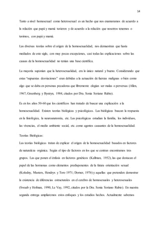 14
Tanto a nivel homosexual como heterosexual es un hecho que nos enamoramos de acuerdo a
la relación que papá y mamá tuvieron y de acuerdo a la relación que nosotros tenemos o
tuvimos, con papá y mamá.
Las diversas teorías sobre el origen de la homosexualidad, nos demuestran que hasta
mediados de este siglo, con muy pocas excepciones, casi todas las explicaciones sobre las
causas de la homosexualidad no tenían una base científica.
La mayoría suponían que la heterosexualidad, era lo único natural y bueno. Considerando que
estas “supuestas desviaciones” eran debidas a la actuación de fuerzas malignas o bien como
algo que se daba en personas pecadoras que libremente elegían ser malas o perversas (Allen,
1967; Greenberg y Bystryn, 1984, citados por Dra. Sonia Soriano Rubio).
Es en los años 50-60 que los científicos han tratado de buscar una explicación a la
homosexualidad. Existen teorías biológicas y psicológicas. Las biológicas buscan la respuesta
en la fisiológica, la neuroanatomía, etc. Las psicológicas estudian la familia, los individuos,
las vivencias, el medio ambiente social, etc. como agentes causantes de la homosexualidad.
Teorías Biológicas:
Las teorías biológicas tratan de explicar el origen de la homosexualidad basados en factores
de naturaleza orgánica. Según el tipo de factores en los que se centran encontramos tres
grupos. Las que ponen el énfasis en factores genéticos (Kallman, 1952), las que destacan el
papel de las hormonas como elementos predisponentes de la futura orientación sexual
(Kolodny, Masters, Hendryx y Toro 1971; Dorner, 1976) y aquellas que pretenden demostrar
la existencia de diferencias estructurales en el cerebro de homosexuales y heterosexuales
(Swaab y Hofman, 1990, Le Vay, 1992, citados por la Dra. Sonia Soriano Rubio). En nuestra
segunda entrega ampliaremos estos enfoques y los estudios hechos. Actualmente sabemos
 