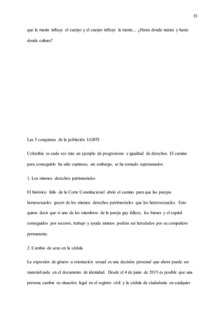 15
que la mente influye el cuerpo y el cuerpo influye la mente... ¿Hasta donde natura y hasta
donde cultura?
Las 5 conquistas de la población LGBTI
Colombia es cada vez más un ejemplo de progresismo e igualdad de derechos. El camino
para conseguirlo ha sido espinoso, sin embargo, se ha tornado esperanzador.
1. Los mismos derechos patrimoniales
El histórico fallo de la Corte Constitucional abrió el camino para que las parejas
homosexuales gocen de los mismos derechos patrimoniales que los heterosexuales. Esto
quiere decir que si uno de los miembros de la pareja gay fallece, los bienes y el capital
conseguidos por socorro, trabajo y ayuda mutuos podrán ser heredados por su compañero
permanente.
2. Cambio de sexo en la cédula
La expresión de género u orientación sexual es una decisión personal que ahora puede ser
materializada en el documento de identidad. Desde el 4 de junio de 2015 es posible que una
persona cambie su situación legal en el registro civil y la cédula de ciudadanía en cualquier
 