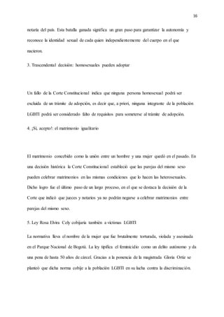 16
notaría del país. Esta batalla ganada significa un gran paso para garantizar la autonomía y
reconoce la identidad sexual de cada quien independientemente del cuerpo en el que
nacieron.
3. Trascendental decisión: homosexuales pueden adoptar
Un fallo de la Corte Constitucional indica que ninguna persona homosexual podrá ser
excluida de un trámite de adopción, es decir que, a priori, ninguna integrante de la población
LGBTI podrá ser considerado falto de requisitos para someterse al trámite de adopción.
4. ¡Sí, acepto!: el matrimonio igualitario
El matrimonio concebido como la unión entre un hombre y una mujer quedó en el pasado. En
una decisión histórica la Corte Constitucional estableció que las parejas del mismo sexo
pueden celebrar matrimonios en las mismas condiciones que lo hacen las heterosexuales.
Dicho logro fue el último paso de un largo proceso, en el que se destaca la decisión de la
Corte que indicó que jueces y notarios ya no podrán negarse a celebrar matrimonios entre
parejas del mismo sexo.
5. Ley Rosa Elvira Cely cobijaría también a víctimas LGBTI
La normativa lleva el nombre de la mujer que fue brutalmente torturada, violada y asesinada
en el Parque Nacional de Bogotá. La ley tipifica el feminicidio como un delito autónomo y da
una pena de hasta 50 años de cárcel. Gracias a la ponencia de la magistrada Gloria Ortiz se
planteó que dicha norma cobije a la población LGBTI en su lucha contra la discriminación.
 