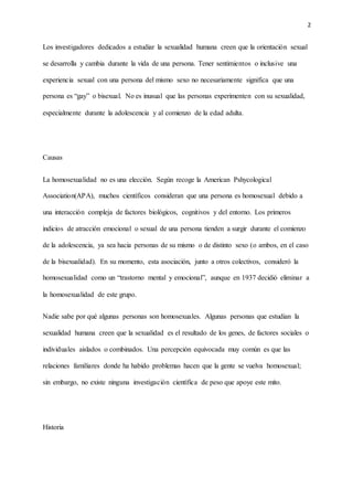 2
Los investigadores dedicados a estudiar la sexualidad humana creen que la orientación sexual
se desarrolla y cambia durante la vida de una persona. Tener sentimientos o inclusive una
experiencia sexual con una persona del mismo sexo no necesariamente significa que una
persona es “gay” o bisexual. No es inusual que las personas experimenten con su sexualidad,
especialmente durante la adolescencia y al comienzo de la edad adulta.
Causas
La homosexualidad no es una elección. Según recoge la American Pshycological
Association(APA), muchos científicos consideran que una persona es homosexual debido a
una interacción compleja de factores biológicos, cognitivos y del entorno. Los primeros
indicios de atracción emocional o sexual de una persona tienden a surgir durante el comienzo
de la adolescencia, ya sea hacia personas de su mismo o de distinto sexo (o ambos, en el caso
de la bisexualidad). En su momento, esta asociación, junto a otros colectivos, consideró la
homosexualidad como un “trastorno mental y emocional”, aunque en 1937 decidió eliminar a
la homosexualidad de este grupo.
Nadie sabe por qué algunas personas son homosexuales. Algunas personas que estudian la
sexualidad humana creen que la sexualidad es el resultado de los genes, de factores sociales o
individuales aislados o combinados. Una percepción equivocada muy común es que las
relaciones familiares donde ha habido problemas hacen que la gente se vuelva homosexual;
sin embargo, no existe ninguna investigación científica de peso que apoye este mito.
Historia
 