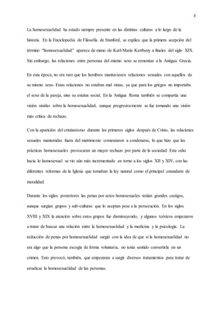 3
La homosexualidad ha estado siempre presente en las distintas culturas a lo largo de la
historia. En la Enciclopedia de Filosofía de Stanford, se explica que la primera acepción del
término “homosexualidad” aparece de mano de Karl-Maria Kertbeny a finales del siglo XIX.
Sin embargo, las relaciones entre personas del mismo sexo se remontan a la Antigua Grecia.
En esta época, no era raro que los hombres mantuviesen relaciones sexuales con aquellos de
su mismo sexo. Estas relaciones no estaban mal vistas, ya que para los griegos no importaba
el sexo de la pareja, sino su estatus social. En la Antigua Roma también se compartía una
visión similar sobre la homosexualidad, aunque progresivamente se fue tomando una visión
más crítica de rechazo.
Con la aparición del cristianismo durante los primeros siglos después de Cristo, las relaciones
sexuales mantenidas fuera del matrimonio comenzaron a condenarse, lo que hizo que las
prácticas homosexuales provocaran un mayor rechazo por parte de la sociedad. Este odio
hacia lo homosexual se vio aún más incrementado en torno a los siglos XII y XIV, con las
diferentes reformas de la Iglesia que tomaban la ley natural como el principal estandarte de
moralidad.
Durante los siglos posteriores las penas por actos homosexuales tenían grandes castigos,
aunque surgían grupos y sub-culturas que lo aceptan pese a la persecución. En los siglos
XVIII y XIX la atención sobre estos grupos fue disminuyendo, y algunos teóricos empezaron
a tratar de buscar una relación entre la homosexualidad y la medicina y la psicología. La
reducción de penas por homosexualidad surgió con la idea de que si la homosexualidad no
era algo que la persona escogía de forma voluntaria, no tenía sentido convertirla en un
crimen. Esto provocó, también, que empezaran a surgir diversos tratamientos para tratar de
erradicar la homosexualidad de las personas.
 