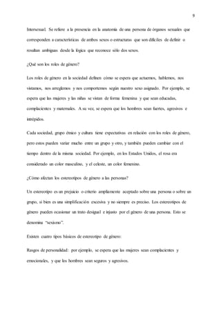 9
Intersexual. Se refiere a la presencia en la anatomía de una persona de órganos sexuales que
corresponden a características de ambos sexos o estructuras que son difíciles de definir o
resultan ambiguas desde la lógica que reconoce sólo dos sexos.
¿Qué son los roles de género?
Los roles de género en la sociedad definen cómo se espera que actuemos, hablemos, nos
vistamos, nos arreglemos y nos comportemos según nuestro sexo asignado. Por ejemplo, se
espera que las mujeres y las niñas se vistan de forma femenina y que sean educadas,
complacientes y maternales. A su vez, se espera que los hombres sean fuertes, agresivos e
intrépidos.
Cada sociedad, grupo étnico y cultura tiene expectativas en relación con los roles de género,
pero estos pueden variar mucho entre un grupo y otro, y también pueden cambiar con el
tiempo dentro de la misma sociedad. Por ejemplo, en los Estados Unidos, el rosa era
considerado un color masculino, y el celeste, un color femenino.
¿Cómo afectan los estereotipos de género a las personas?
Un estereotipo es un prejuicio o criterio ampliamente aceptado sobre una persona o sobre un
grupo, si bien es una simplificación excesiva y no siempre es preciso. Los estereotipos de
género pueden ocasionar un trato desigual e injusto por el género de una persona. Esto se
denomina “sexismo”.
Existen cuatro tipos básicos de estereotipo de género:
Rasgos de personalidad: por ejemplo, se espera que las mujeres sean complacientes y
emocionales, y que los hombres sean seguros y agresivos.
 