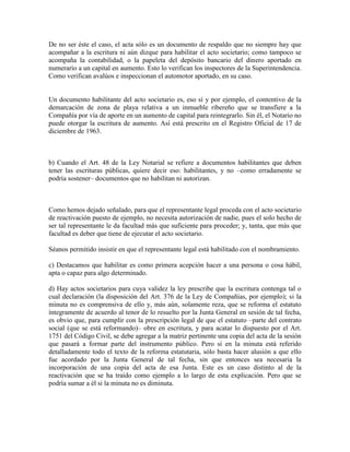 De no ser éste el caso, el acta sólo es un documento de respaldo que no siempre hay que
acompañar a la escritura ni aún dizque para habilitar el acto societario; como tampoco se
acompaña la contabilidad, o la papeleta del depósito bancario del dinero aportado en
numerario a un capital en aumento. Esto lo verifican los inspectores de la Superintendencia.
Como verifican avalúos e inspeccionan el automotor aportado, en su caso.
Un documento habilitante del acto societario es, eso sí y por ejemplo, el contentivo de la
demarcación de zona de playa relativa a un inmueble ribereño que se transfiere a la
Compañía por vía de aporte en un aumento de capital para reintegrarlo. Sin él, el Notario no
puede otorgar la escritura de aumento. Así está prescrito en el Registro Oficial de 17 de
diciembre de 1963.
b) Cuando el Art. 48 de la Ley Notarial se refiere a documentos habilitantes que deben
tener las escrituras públicas, quiere decir eso: habilitantes, y no –como erradamente se
podría sostener– documentos que no habilitan ni autorizan.
Como hemos dejado señalado, para que el representante legal proceda con el acto societario
de reactivación puesto de ejemplo, no necesita autorización de nadie, pues el solo hecho de
ser tal representante le da facultad más que suficiente para proceder; y, tanta, que más que
facultad es deber que tiene de ejecutar el acto societario.
Séanos permitido insistir en que el representante legal está habilitado con el nombramiento.
c) Destacamos que habilitar es como primera acepción hacer a una persona o cosa hábil,
apta o capaz para algo determinado.
d) Hay actos societarios para cuya validez la ley prescribe que la escritura contenga tal o
cual declaración (la disposición del Art. 376 de la Ley de Compañías, por ejemplo); si la
minuta no es comprensiva de ello y, más aún, solamente reza, que se reforma el estatuto
íntegramente de acuerdo al tenor de lo resuelto por la Junta General en sesión de tal fecha,
es obvio que, para cumplir con la prescripción legal de que el estatuto –parte del contrato
social (que se está reformando)– obre en escritura, y para acatar lo dispuesto por el Art.
1751 del Código Civil, se debe agregar a la matriz pertinente una copia del acta de la sesión
que pasará a formar parte del instrumento público. Pero si en la minuta está referido
detalladamente todo el texto de la reforma estatutaria, sólo basta hacer alusión a que ello
fue acordado por la Junta General de tal fecha, sin que entonces sea necesaria la
incorporación de una copia del acta de esa Junta. Este es un caso distinto al de la
reactivación que se ha traído como ejemplo a lo largo de esta explicación. Pero que se
podría sumar a él si la minuta no es diminuta.
 