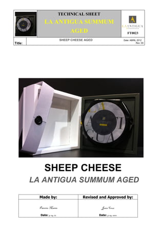 TECHNICAL SHEET
LA ANTIGUA SUMMUM
AGED FT0023
Title:
SHEEP CHEESE AGED Date: ABRIL 2012
Rev: 00
SHEEP CHEESE
LA ANTIGUA SUMMUM AGED
Made by: Revised and Approved by:
Patricia Martín
Date: 9-04-12
Jesús Cruz
Date: 9-04-2012
 