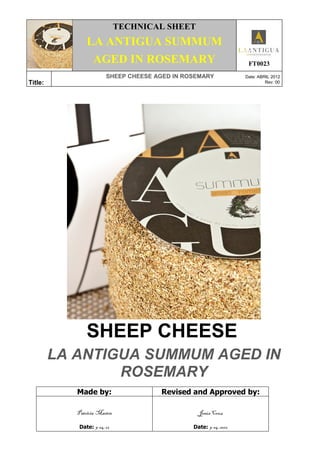 .
TECHNICAL SHEET
LA ANTIGUA SUMMUM
AGED IN ROSEMARY FT0023
Title:
SHEEP CHEESE AGED IN ROSEMARY Date: ABRIL 2012
Rev: 00
SHEEP CHEESE
LA ANTIGUA SUMMUM AGED IN
ROSEMARY
Made by: Revised and Approved by:
Patricia Martín
Date: 9-04-12
Jesús Cruz
Date: 9-04-2012
 