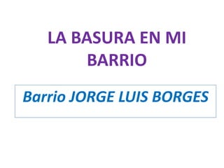 LA BASURA EN MI
BARRIO
Barrio JORGE LUIS BORGES

 