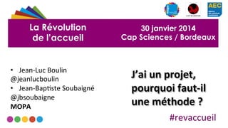 La Révolution
de l’accueil

•  Jean-­‐Luc	
  Boulin	
  
@jeanlucboulin	
  
•  Jean-­‐Bap2ste	
  Soubaigné	
  
@jbsoubaigne	
  
MOPA	
  

30 janvier 2014
Cap Sciences / Bordeaux

J’ai	
  un	
  projet,	
  
pourquoi	
  faut-­‐il	
  
une	
  méthode	
  ?	
  
#revaccueil	
  

 