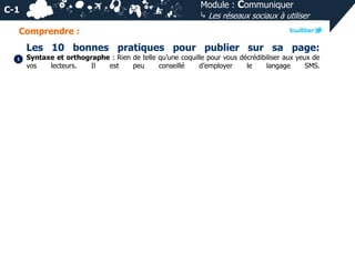 Module : Communiquer
⤷ Les réseaux sociaux à utiliser

C-1
Comprendre :

Les 10 bonnes pratiques pour publier sur sa page:
1

Syntaxe et orthographe : Rien de telle qu’une coquille pour vous décrédibiliser aux yeux de
vos
lecteurs.
Il
est
peu
conseillé
d’employer
le
langage
SMS.

 