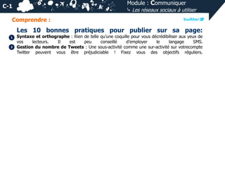 Module : Communiquer
⤷ Les réseaux sociaux à utiliser

C-1
Comprendre :

Les 10 bonnes pratiques pour publier sur sa page:
1
2

Syntaxe et orthographe : Rien de telle qu’une coquille pour vous décrédibiliser aux yeux de
vos
lecteurs.
Il
est
peu
conseillé
d’employer
le
langage
SMS.
Gestion du nombre de Tweets : Une sous-activité comme une sur-activité sur votrecompte
Twitter peuvent vous être préjudiciable ! Fixez vous des objectifs réguliers.

 