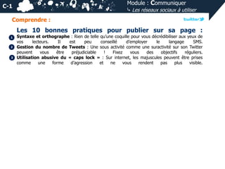 Module : Communiquer
⤷ Les réseaux sociaux à utiliser

C-1
Comprendre :

Les 10 bonnes pratiques pour publier sur sa page :
1
2

3

Syntaxe et orthographe : Rien de telle qu’une coquille pour vous décrédibiliser aux yeux de
vos
lecteurs.
Il
est
peu
conseillé
d’employer
le
langage
SMS.
Gestion du nombre de Tweets : Une sous activité comme une suractivité sur son Twitter
peuvent
vous
être
préjudiciable
!
Fixez
vous
des
objectifs
réguliers.
Utilisation abusive du « caps lock » : Sur internet, les majuscules peuvent être prises
comme
une
forme
d’agression
et
ne
vous
rendent
pas
plus
visible.

 