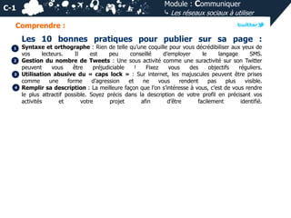 Module : Communiquer
⤷ Les réseaux sociaux à utiliser

C-1
Comprendre :

Les 10 bonnes pratiques pour publier sur sa page :
1
2

3
4

Syntaxe et orthographe : Rien de telle qu’une coquille pour vous décrédibiliser aux yeux de
vos
lecteurs.
Il
est
peu
conseillé
d’employer
le
langage
SMS.
Gestion du nombre de Tweets : Une sous activité comme une suractivité sur son Twitter
peuvent
vous
être
préjudiciable
!
Fixez
vous
des
objectifs
réguliers.
Utilisation abusive du « caps lock » : Sur internet, les majuscules peuvent être prises
comme
une
forme
d’agression
et
ne
vous
rendent
pas
plus
visible.
Remplir sa description : La meilleure façon que l’on s’intéresse à vous, c’est de vous rendre
le plus attractif possible. Soyez précis dans la description de votre profil en précisant vos
activités
et
votre
projet
afin
d’être
facilement
identifié.

 