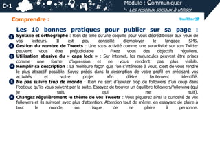 Module : Communiquer
⤷ Les réseaux sociaux à utiliser

C-1
Comprendre :

Les 10 bonnes pratiques pour publier sur sa page :
1
2

3
4

5

6

Syntaxe et orthographe : Rien de telle qu’une coquille pour vous décrédibiliser aux yeux de
vos
lecteurs.
Il
est
peu
conseillé
d’employer
le
langage
SMS.
Gestion du nombre de Tweets : Une sous activité comme une suractivité sur son Twitter
peuvent
vous
être
préjudiciable
!
Fixez
vous
des
objectifs
réguliers.
Utilisation abusive du « caps lock » : Sur internet, les majuscules peuvent être prises
comme
une
forme
d’agression
et
ne
vous
rendent
pas
plus
visible.
Remplir sa description : La meilleure façon que l’on s’intéresse à vous, c’est de vous rendre
le plus attractif possible. Soyez précis dans la description de votre profil en précisant vos
activités
et
votre
projet
afin
d’être
facilement
identifié.
Ne pas suivre trop de monde : Rien ne sert d’ajouter trop de followers d’un coup dans
l’optique qu’ils vous suivent par la suite. Essayez de trouver un équilibre followers/following (qui
je
suis,
qui
me
suit).
Changez régulièrement le thème de vos Tweets : Vous piquerez ainsi la curiosité de vos
followers et ils suivront avec plus d’attention. Attention tout de même, en essayant de plaire à
tout
le
monde,
on
risque
de
ne
plaire
à
personne.

 