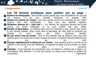 Module : Communiquer
⤷ Les réseaux sociaux à utiliser

C-1
Comprendre :

Les 10 bonnes pratiques pour publier sur sa page :
1
2

3
4

5

6

7

Syntaxe et orthographe : Rien de telle qu’une coquille pour vous décrédibiliser aux yeux de
vos
lecteurs.
Il
est
peu
conseillé
d’employer
le
langage
SMS.
Gestion du nombre de Tweets : Une sous activité comme une suractivité sur son Twitter
peuvent
vous
être
préjudiciable
!
Fixez
vous
des
objectifs
réguliers.
Utilisation abusive du « caps lock » : Sur internet, les majuscules peuvent être prises
comme
une
forme
d’agression
et
ne
vous
rendent
pas
plus
visible.
Remplir sa description : La meilleure façon que l’on s’intéresse à vous, c’est de vous rendre
le plus attractif possible. Soyez précis dans la description de votre profil en précisant vos
activités
et
votre
projet
afin
d’être
facilement
identifié.
Ne pas suivre trop de monde : Rien ne sert d’ajouter trop de followers d’un coup dans
l’optique qu’ils vous suivent par la suite. Essayez de trouver un équilibre followers/following (qui
je
suis,
qui
me
suit).
Changez régulièrement le thème de vos Tweets : Vous piquerez ainsi la curiosité de vos
followers et ils suivront avec plus d’attention. En essayant de plaire à tout le monde, on risque
de
ne
plaire
à
personne.
Interagir : Il est important de correspondre avec vos followers, n’hésitez pas à réagir à un
commentaire. Mais attention, il ne faut pas prendre ce réseau social comme un système de
conversation
instantanée.

 