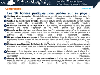 Module : Communiquer
⤷ Les réseaux sociaux à utiliser

C-1
Comprendre :

Les 10 bonnes pratiques pour publier sur sa page :
1
2

3
4

5

6

7

8

Syntaxe et orthographe : Rien de telle qu’une coquille pour vous décrédibiliser aux yeux de
vos
lecteurs.
Il
est
peu
conseillé
d’employer
le
langage
SMS.
Gestion du nombre de Tweets : Une sous activité comme une suractivité sur son Twitter
peuvent
vous
être
préjudiciable
!
Fixez
vous
des
objectifs
réguliers.
Utilisation abusive du « caps lock » : Sur internet, les majuscules peuvent être prises
comme
une
forme
d’agression
et
ne
vous
rendent
pas
plus
visible.
Remplir sa description : La meilleure façon que l’on s’intéresse à vous, c’est de vous rendre
le plus attractif possible. Soyez précis dans la description de votre profil en précisant vos
activités
et
votre
projet
afin
d’être
facilement
identifié.
Ne pas suivre trop de monde : Rien ne sert d’ajouter trop de followers d’un coup dans
l’optique qu’ils vous suivent par la suite. Essayez de trouver un équilibre followers/following (qui
je
suis,
qui
me
suit).
Changez régulièrement le thème de vos Tweets : Vous piquerez ainsi la curiosité de vos
followers et ils suivront avec plus d’attention. En essayant de plaire à tout le monde, on risque
de
ne
plaire
à
personne.
Interagir : Il est important de correspondre avec vos followers, n’hésitez pas à réagir à un
commentaire. Mais attention, il ne faut pas prendre ce réseau social comme un système de
conversation
instantanée.
Gardez de la distance face aux provocations : Il n’est pas rare de lire des tweets
déplacés, blessant ou choquants. Face à ce type de message, la meilleure des solutions est la
modération
sans
agression.
A
vous
de
garder
la
tête
froide.

 
